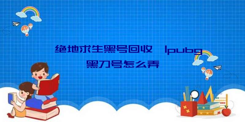 「绝地求生黑号回收」|pubg黑刀号怎么弄